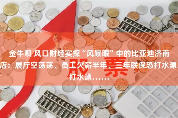 金牛呗 风口财经实探“风暴眼”中的比亚迪济南乾城店：展厅空荡荡、员工欠薪半年、三年联保恐打水漂……