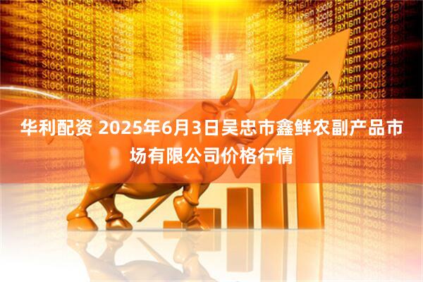 华利配资 2025年6月3日吴忠市鑫鲜农副产品市场有限公司价格行情