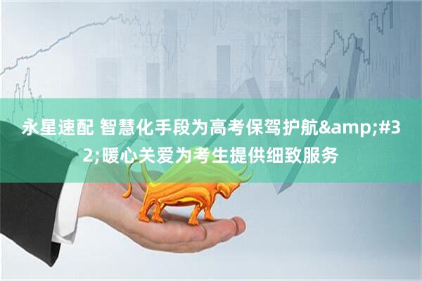 永星速配 智慧化手段为高考保驾护航&#32;暖心关爱为考生提供细致服务
