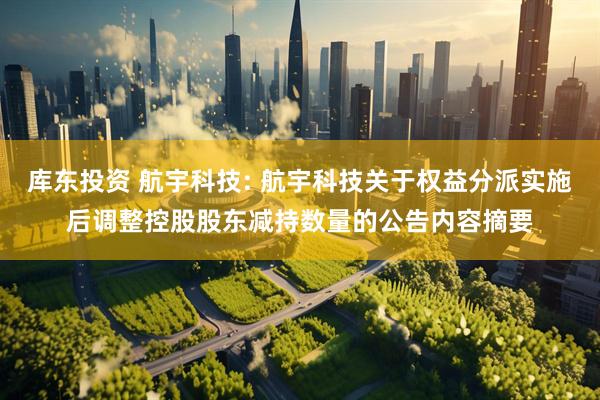 库东投资 航宇科技: 航宇科技关于权益分派实施后调整控股股东减持数量的公告内容摘要