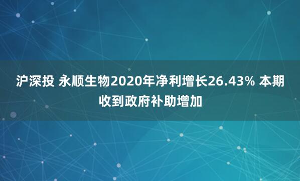 沪深投 永顺生物2020年净利增长26.43% 本期收到政府补助增加