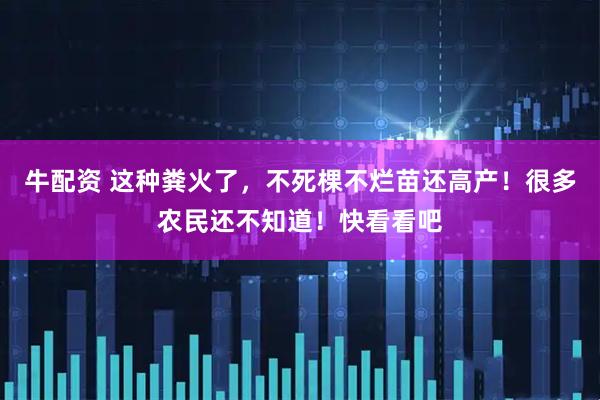 牛配资 这种粪火了，不死棵不烂苗还高产！很多农民还不知道！快看看吧