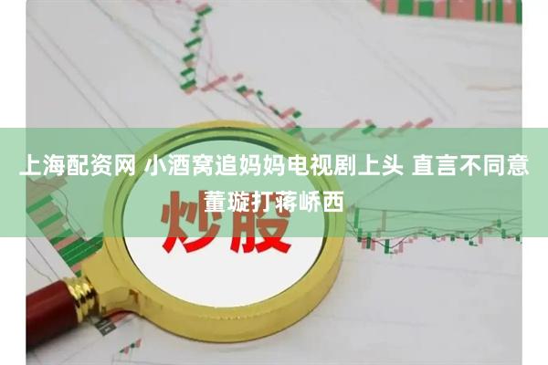 上海配资网 小酒窝追妈妈电视剧上头 直言不同意董璇打蒋峤西