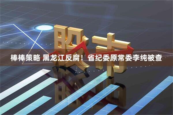 棒棒策略 黑龙江反腐！省纪委原常委李纯被查