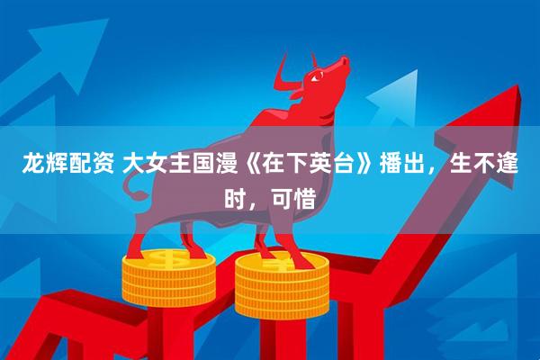 龙辉配资 大女主国漫《在下英台》播出，生不逢时，可惜