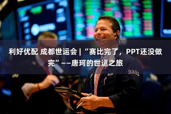 利好优配 成都世运会 | “赛比完了，PPT还没做完”——唐珂的世运之旅
