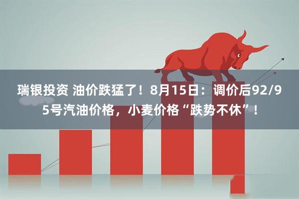 瑞银投资 油价跌猛了！8月15日：调价后92/95号汽油价格，小麦价格“跌势不休”！