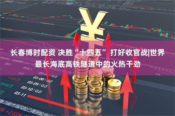 长春博时配资 决胜“十四五” 打好收官战|世界最长海底高铁隧道中的火热干劲
