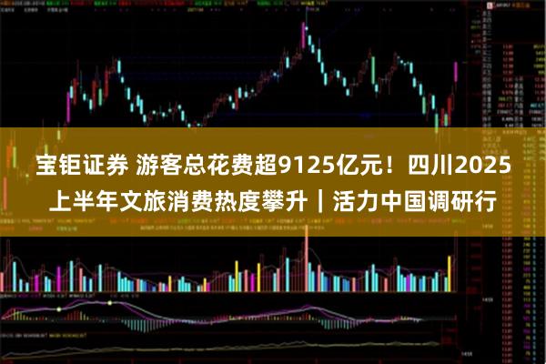 宝钜证券 游客总花费超9125亿元！四川2025上半年文旅消费热度攀升｜活力中国调研行