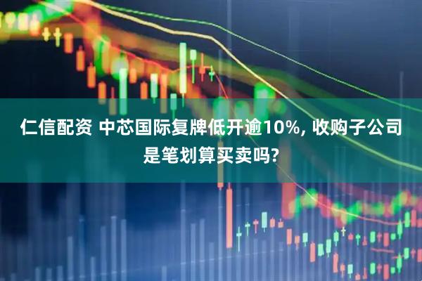 仁信配资 中芯国际复牌低开逾10%, 收购子公司是笔划算买卖吗?