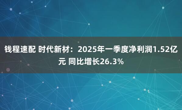 钱程速配 时代新材：2025年一季度净利润1.52亿元 同比增长26.3%