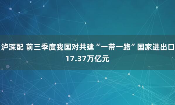 泸深配 前三季度我国对共建“一带一路”国家进出口17.37万亿元