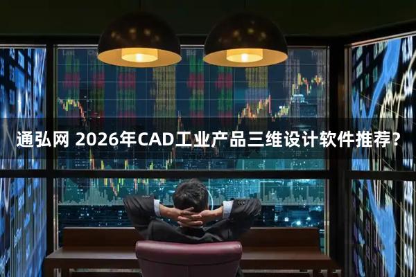 通弘网 2026年CAD工业产品三维设计软件推荐？