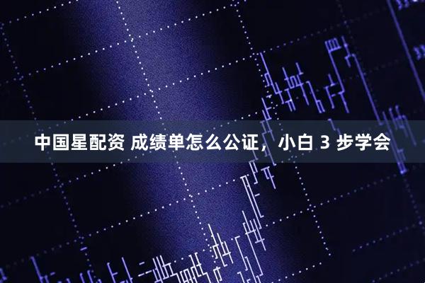 中国星配资 成绩单怎么公证，小白 3 步学会